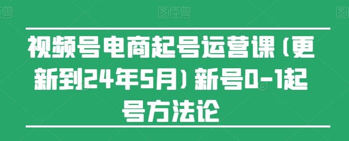 视频号电商起号运营课(更新24年7月)新号0-1起号方法论-智创网
