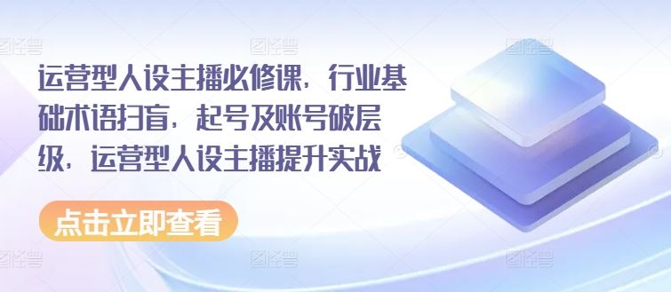 运营型人设主播必修课，行业基础术语扫盲，起号及账号破层级，运营型人设主播提升实战-智创网