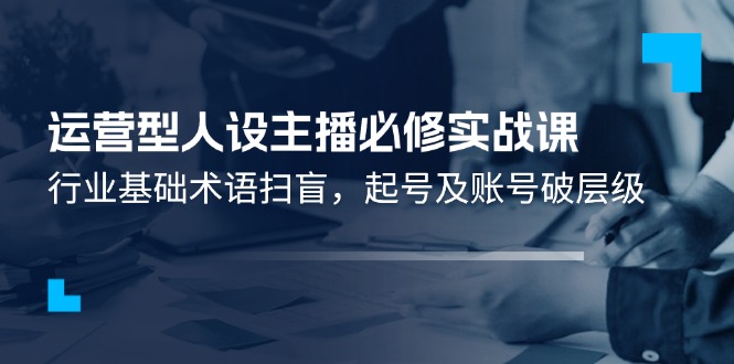 运营型人设主播必修实战课：行业基础术语扫盲，起号及账号破层级-智创网