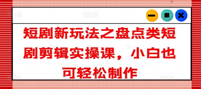短剧新玩法之盘点类短剧剪辑实操课，小白也可轻松制作-智创网