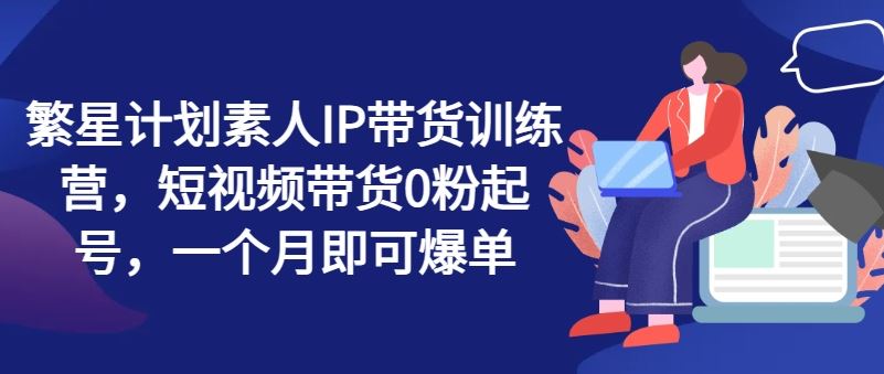 繁星计划素人IP带货训练营，短视频带货0粉起号，一个月即可爆单-智创网
