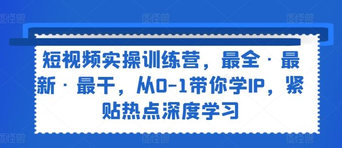 短视频实操训练营，最全·最新·最干，从0-1带你学IP，紧贴热点深度学习-智创网