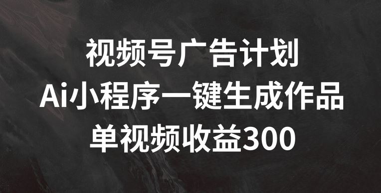 视频号广告计划，AI小程序一键生成作品， 单视频收益300+【揭秘】-智创网