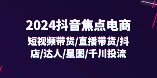 （11794期）2024抖音-焦点电商：短视频带货/直播带货/抖店/达人/星图/千川投流/32节课-智创网