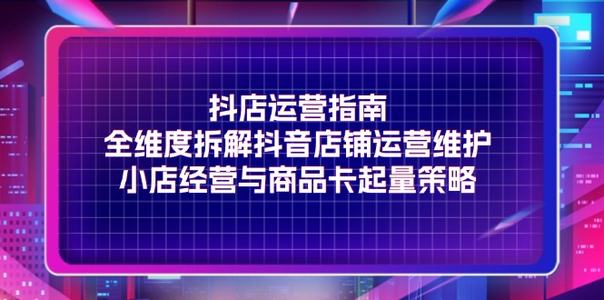 （11799期）抖店运营指南，全维度拆解抖音店铺运营维护，小店经营与商品卡起量策略-智创网