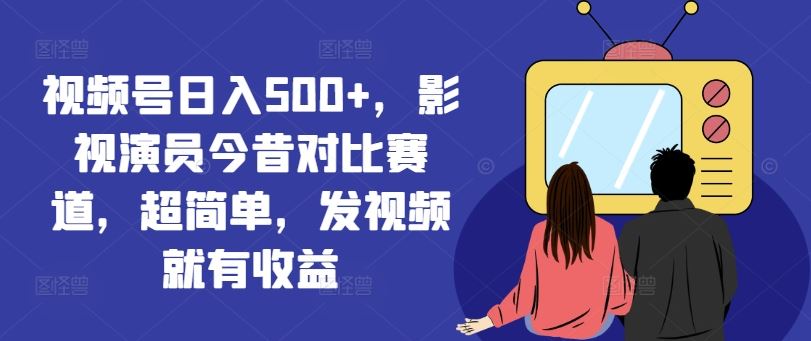 视频号日入500+，影视演员今昔对比赛道，超简单，发视频就有收益【揭秘】-智创网