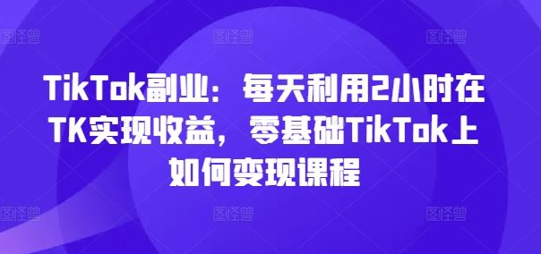 TikTok副业：每天利用2小时在TK实现收益，零基础TikTok上如何变现课程-智创网