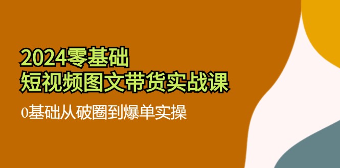 2024零基础短视频图文带货实战课：0基础从破圈到爆单实操（36节）-智创网