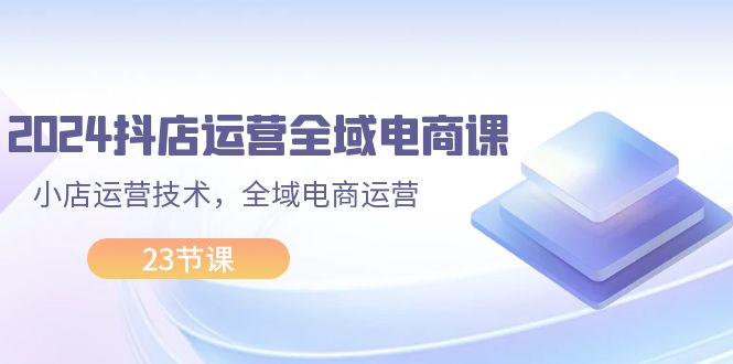 （11898期）2024抖店运营-全域电商课，小店运营技术，全域电商运营（23节课）-智创网