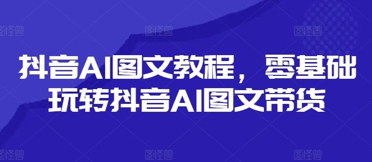 抖音AI图文教程，零基础玩转抖音AI图文带货-智创网