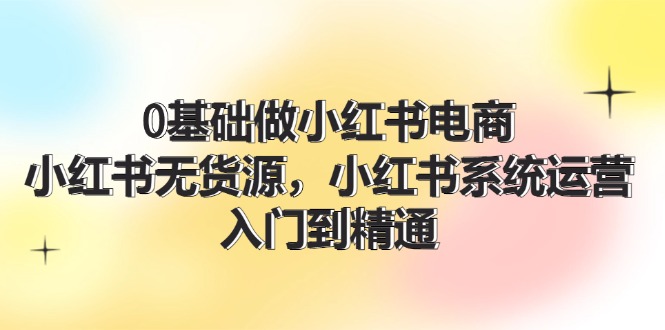 （11960期）0基础做小红书电商，小红书无货源，小红书系统运营，入门到精通 (70节)-智创网