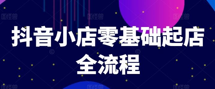 抖音小店零基础起店全流程，快速打造单品爆款技巧、商品卡引流模式与推流算法等-智创网