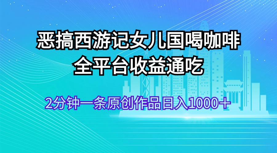 （11985期）恶搞西游记女儿国喝咖啡 全平台收益通吃 2分钟一条原创作品日入1000＋-智创网