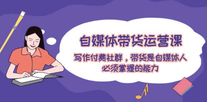 自媒体带货运营课：写作付费社群，带货是自媒体人必须掌握的能力-智创网