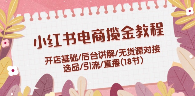 小红书电商揽金教程：开店基础/后台讲解/无货源对接/选品/引流/直播(18节)-智创网