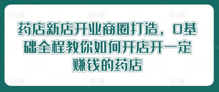 药店新店开业商圈打造，0基础全程教你如何开店开一定赚钱的药店-智创网
