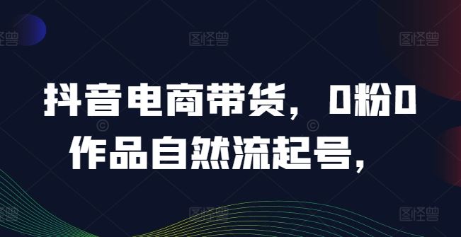 抖音电商带货，0粉0作品自然流起号，热销20多万人的抖音课程的经验分享-智创网