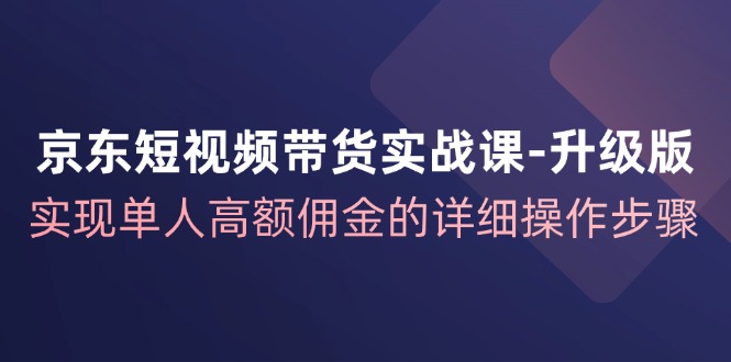 （12167期）京东-短视频带货实战课-升级版，实现单人高额佣金的详细操作步骤-智创网