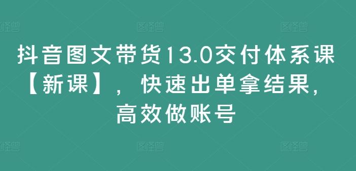 抖音图文带货13.0交付体系课【新课】，快速出单拿结果，高效做账号-智创网