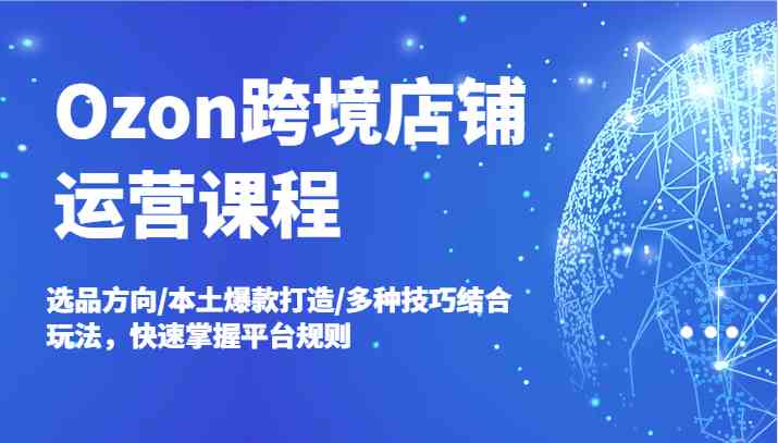Ozon跨境店铺运营课程，选品方向/本土爆款打造/多种技巧结合玩法，快速掌握平台规则-智创网