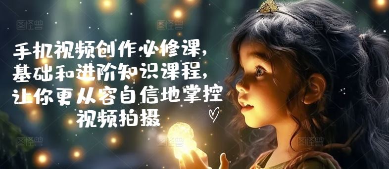 手机视频创作必修课，基础和进阶知识课程，让你更从容自信地掌控视频拍摄-智创网