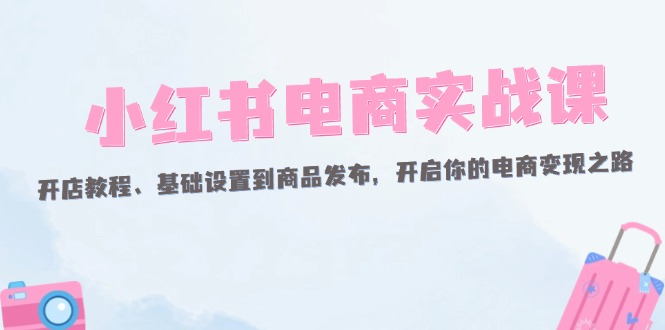 （12367期）小红书电商实战课：开店教程、基础设置到商品发布，开启你的电商变现之路-智创网