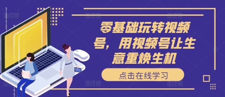零基础玩转视频号，用视频号让生意重焕生机-智创网
