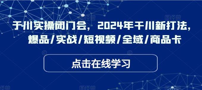 于川实操闭门会，2024年干川新打法，爆品/实战/短视频/全域/商品卡-智创网