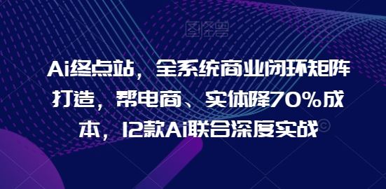 Ai终点站，全系统商业闭环矩阵打造，帮电商、实体降70%成本，12款Ai联合深度实战【0906更新】-智创网