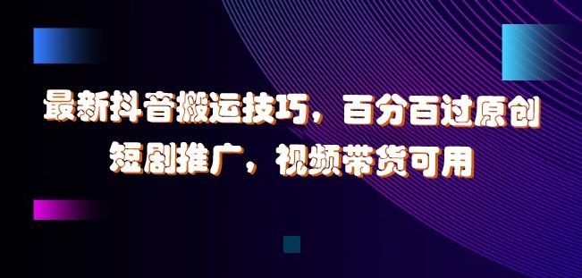 最新抖音搬运技巧，百分百过原创，短剧推广，视频带货可用【揭秘】-智创网