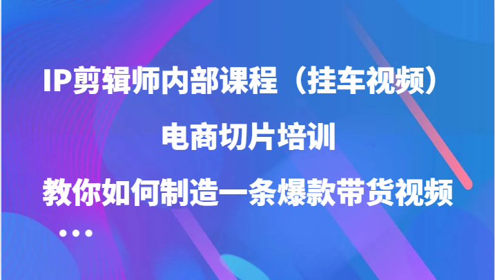 IP剪辑师内部课程（挂车视频），电商切片培训，教你如何制造一条爆款带货视频-智创网