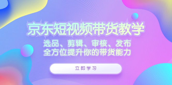 京东短视频带货教学：选品、剪辑、审核、发布，全方位提升你的带货能力-智创网
