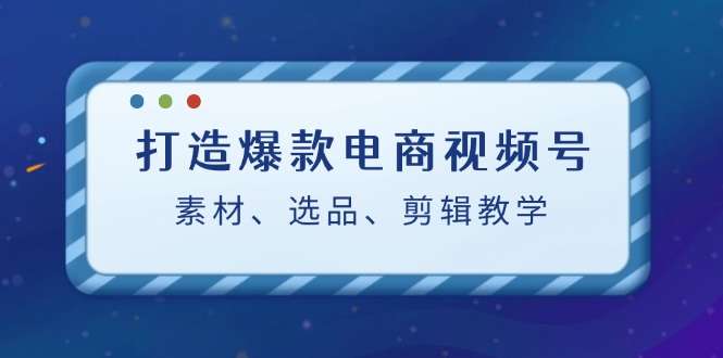 （12596期）打造爆款电商视频号：素材、选品、剪辑教程（附工具）-智创网