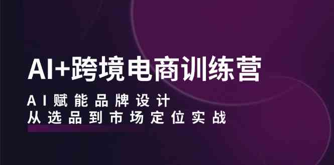 AI+跨境电商训练营：AI赋能品牌设计，从选品到市场定位实战-智创网