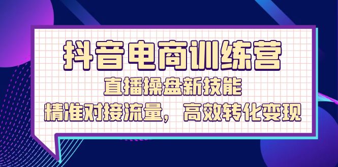 （12676期）抖音电商训练营：直播操盘新技能，精准对接流量，高效转化变现-智创网