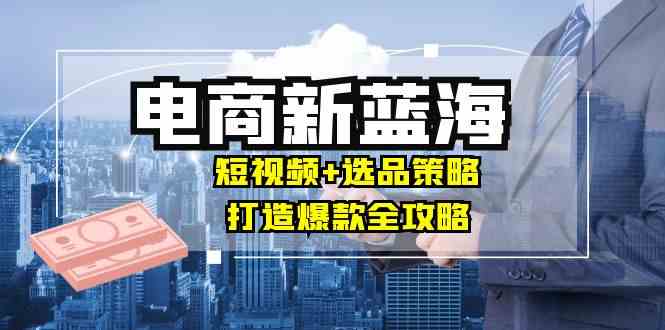 商家必看电商新蓝海：短视频+选品策略，打造爆款全攻略，月入10w+-智创网