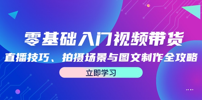 （12718期）零基础入门视频带货：直播技巧、拍摄场景与图文制作全攻略-智创网