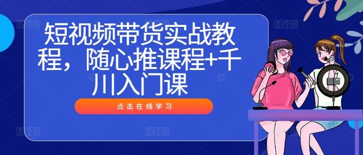 短视频带货实战教程，随心推课程+千川入门课-智创网