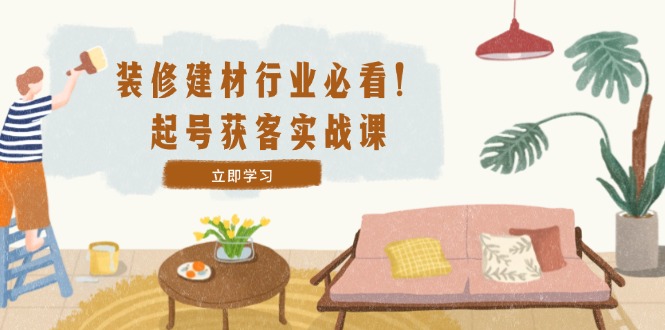 （12754期）装修-建材行业必看！起号获客实战课：精准定位+爆款视频+高效运营-智创网