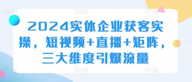 2024实体企业获客实操，短视频+直播+矩阵，三大维度引爆流量-智创网