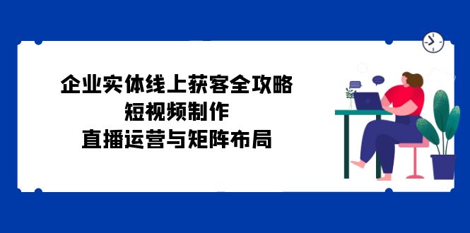 企业实体线上获客全攻略：短视频制作、直播运营与矩阵布局-智创网