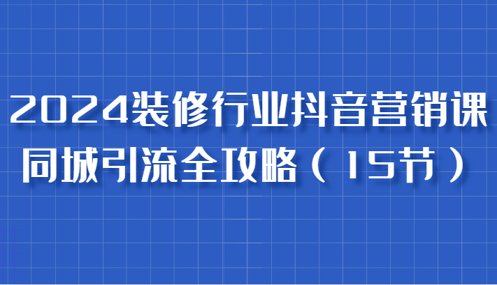 2024装修行业抖音营销课，同城引流全攻略，跟实战家学获客，成为数据驱动的营销专家-智创网