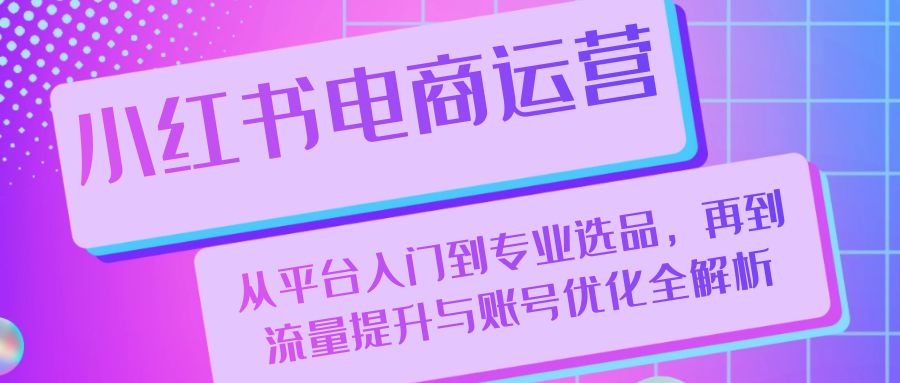 （13043期）小红书电商运营：从平台入门到专业选品，再到流量提升与账号优化全解析-智创网