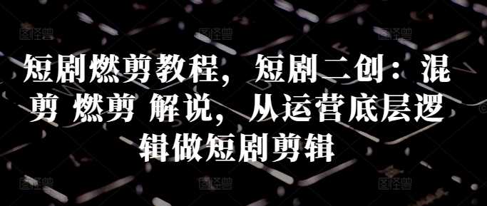 短剧燃剪教程，短剧二创：混剪 燃剪 解说，从运营底层逻辑做短剧剪辑-智创网