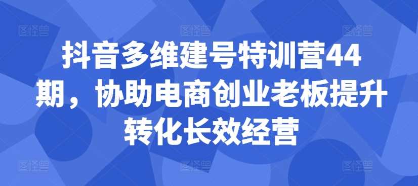 抖音多维建号特训营44期，协助电商创业老板提升转化长效经营-智创网