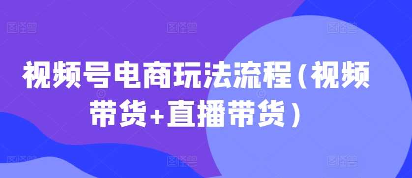 视频号电商玩法流程(视频带货+直播带货)-智创网