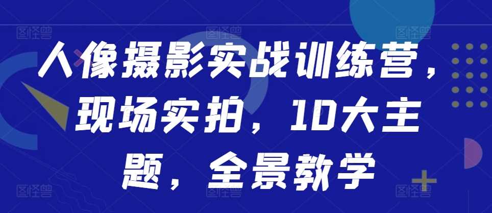 人像摄影实战训练营，现场实拍，10大主题，全景教学-智创网