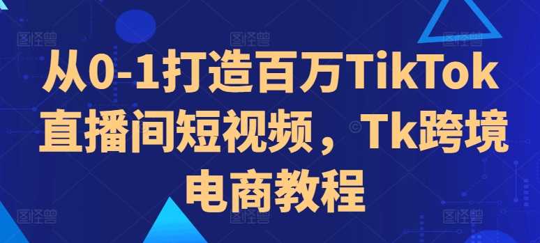 从0-1打造百万TikTok直播间短视频，Tk跨境电商教程-智创网