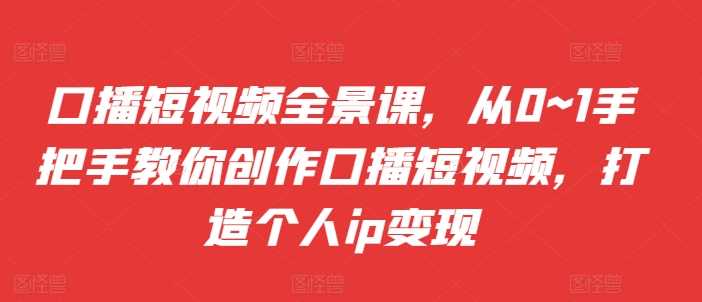 口播短视频全景课，​从0~1手把手教你创作口播短视频，打造个人ip变现-智创网