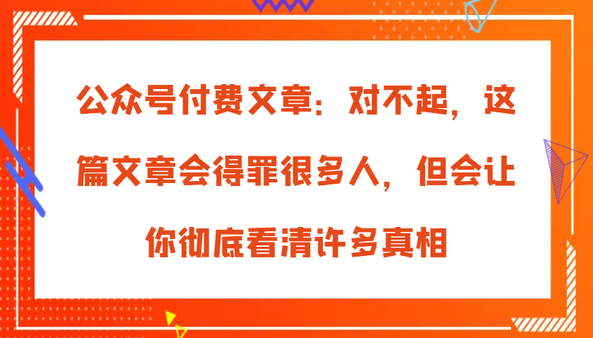 公众号付费文章：对不起，这篇文章会得罪很多人，但会让你彻底看清许多真相-智创网